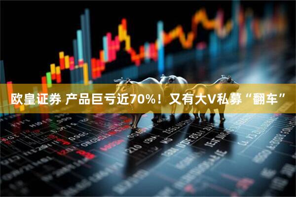 欧皇证券 产品巨亏近70%！又有大V私募“翻车”