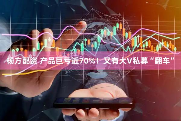 杨方配资 产品巨亏近70%！又有大V私募“翻车”