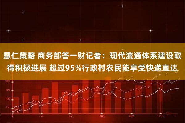 慧仁策略 商务部答一财记者：现代流通体系建设取得积极进展 超过95%行政村农民能享受快递直达