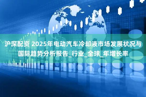 沪深配资 2025年电动汽车冷却液市场发展状况与国际趋势分析报告_行业_全球_年增长率