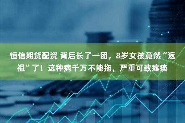 恒信期货配资 背后长了一团，8岁女孩竟然“返祖”了！这种病千万不能拖，严重可致瘫痪