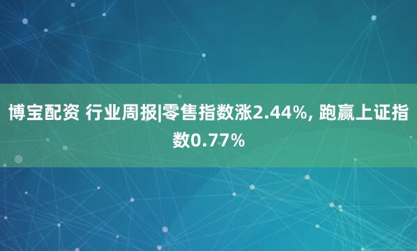 博宝配资 行业周报|零售指数涨2.44%, 跑赢上证指数0.77%