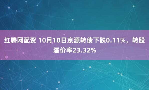 红腾网配资 10月10日京源转债下跌0.11%，转股溢价率23.32%