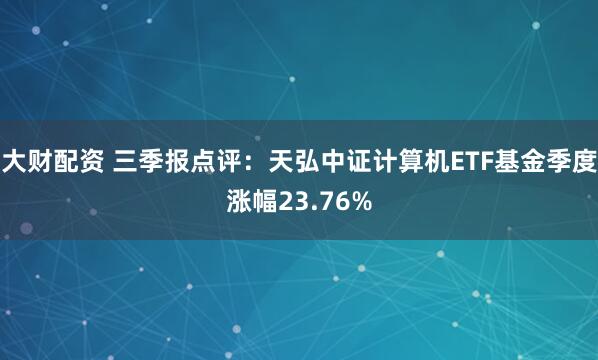 大财配资 三季报点评：天弘中证计算机ETF基金季度涨幅23.76%