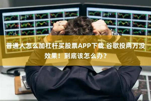 普通人怎么加杠杆买股票APP下载 谷歌投两万没效果！到底该怎么办？