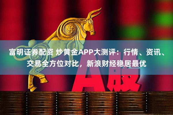 富明证券配资 炒黄金APP大测评：行情、资讯、交易全方位对比，新浪财经稳居最优