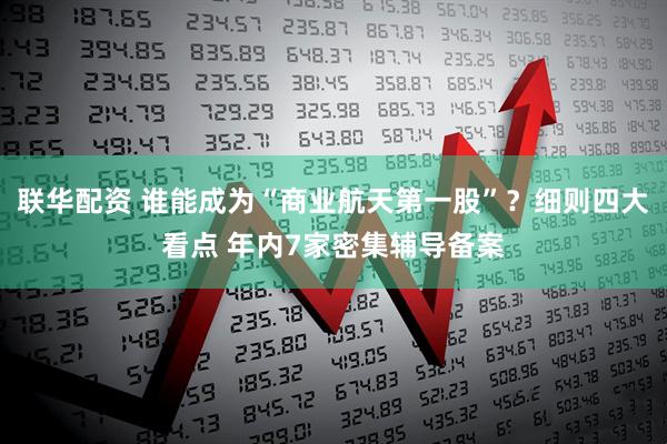 联华配资 谁能成为“商业航天第一股”？细则四大看点 年内7家密集辅导备案