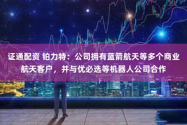 证通配资 铂力特：公司拥有蓝箭航天等多个商业航天客户，并与优必选等机器人公司合作