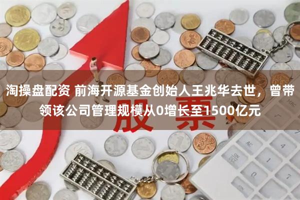 淘操盘配资 前海开源基金创始人王兆华去世，曾带领该公司管理规模从0增长至1500亿元